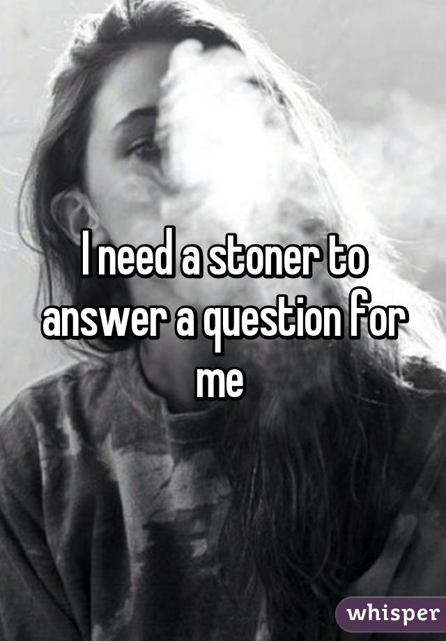 I need a stoner to answer a question for me 