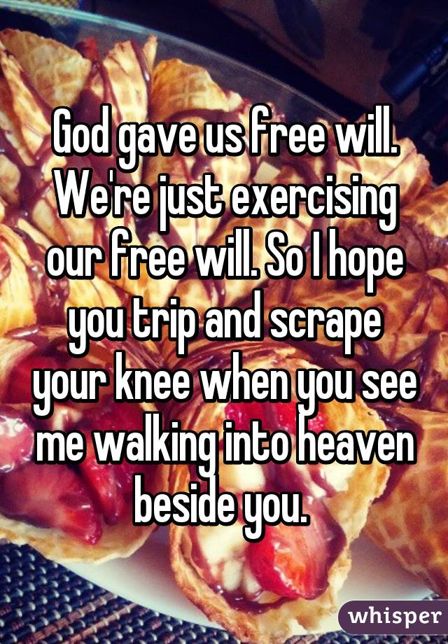 God gave us free will. We're just exercising our free will. So I hope you trip and scrape your knee when you see me walking into heaven beside you. 