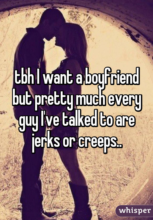 tbh I want a boyfriend but pretty much every guy I've talked to are jerks or creeps..