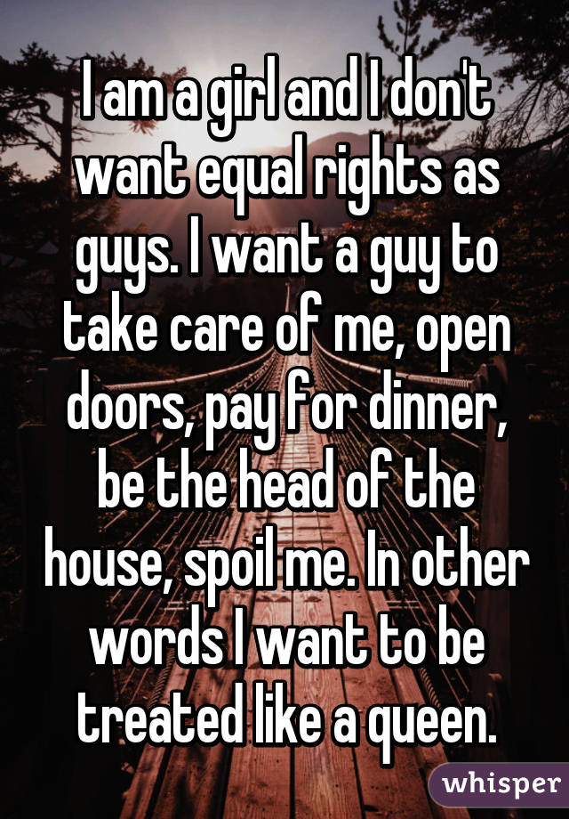 I am a girl and I don't want equal rights as guys. I want a guy to take care of me, open doors, pay for dinner, be the head of the house, spoil me. In other words I want to be treated like a queen.