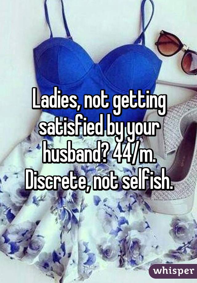 Ladies, not getting satisfied by your husband? 44/m. Discrete, not selfish.