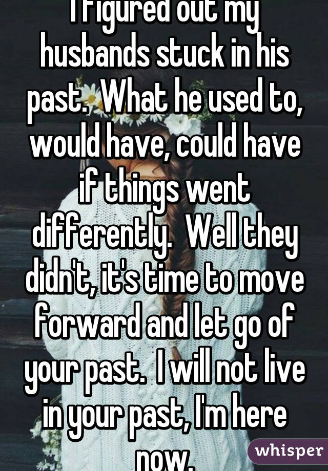 I figured out my husbands stuck in his past.  What he used to, would have, could have if things went differently.  Well they didn't, it's time to move forward and let go of your past.  I will not live in your past, I'm here now.