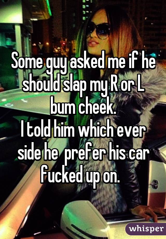 Some guy asked me if he should slap my R or L bum cheek.
I told him which ever side he  prefer his car fucked up on.  