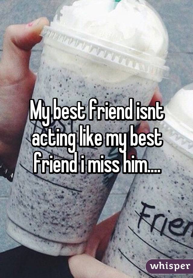 My best friend isnt acting like my best friend i miss him....