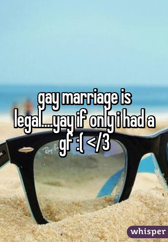 gay marriage is legal....yay if only i had a gf :( </3