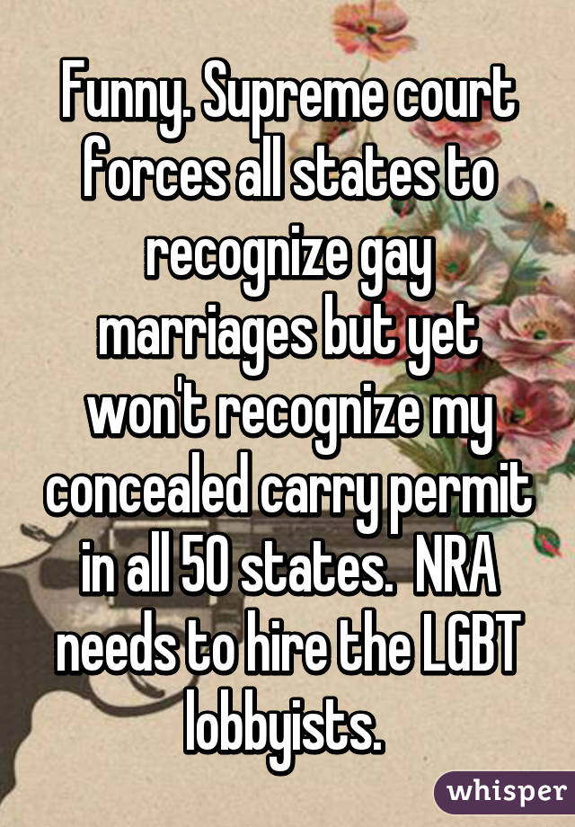 Funny. Supreme court forces all states to recognize gay marriages but yet won't recognize my concealed carry permit in all 50 states.  NRA needs to hire the LGBT lobbyists. 