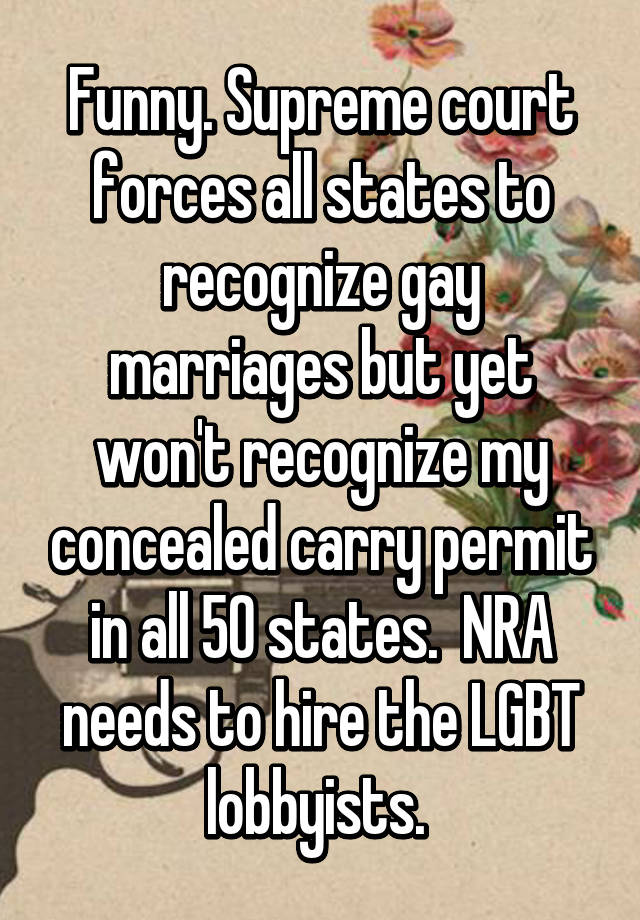 Funny. Supreme court forces all states to recognize gay marriages but yet won't recognize my concealed carry permit in all 50 states.  NRA needs to hire the LGBT lobbyists. 