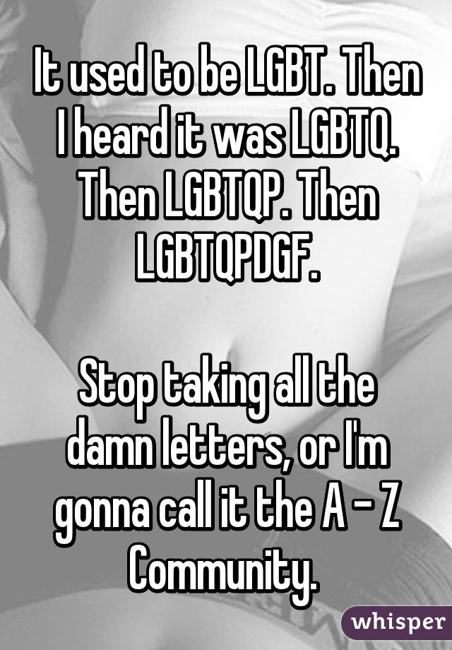 It used to be LGBT. Then I heard it was LGBTQ. Then LGBTQP. Then LGBTQPDGF.

Stop taking all the damn letters, or I'm gonna call it the A - Z Community. 