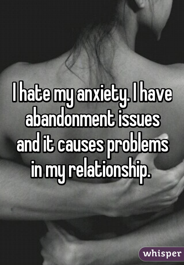 I hate my anxiety. I have abandonment issues and it causes problems in my relationship. 