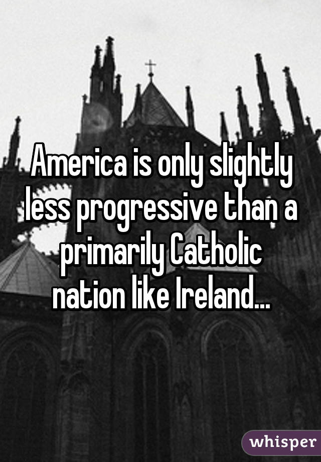 America is only slightly less progressive than a primarily Catholic nation like Ireland...