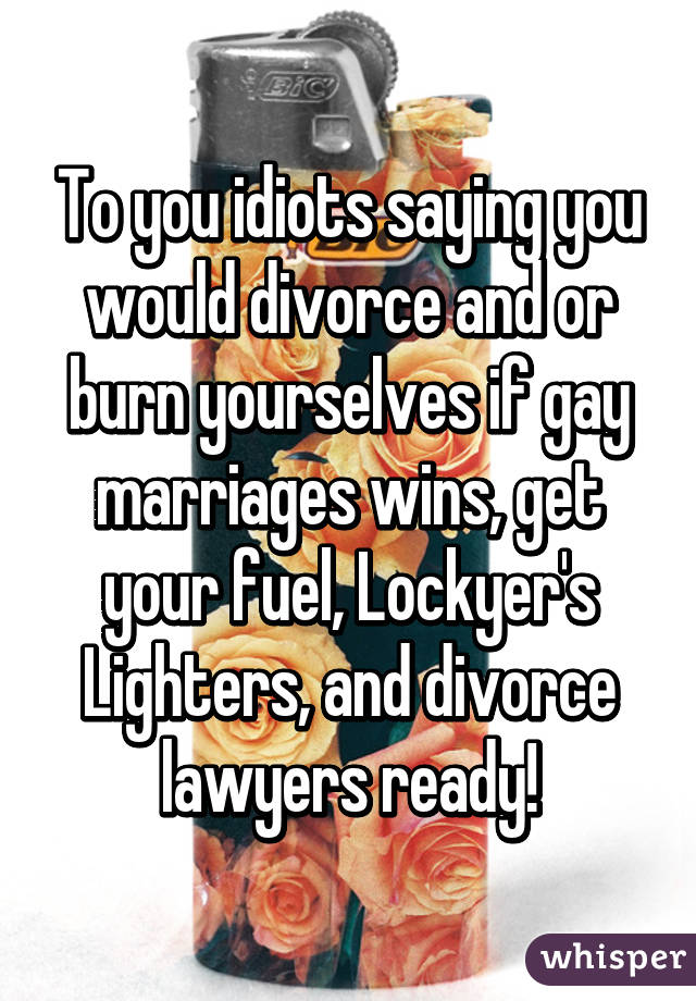 To you idiots saying you would divorce and \or burn yourselves if gay marriages wins, get your fuel, Lockyer's
Lighters, and divorce lawyers ready!