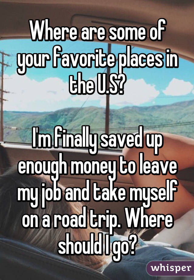 Where are some of your favorite places in the U.S?

I'm finally saved up enough money to leave my job and take myself on a road trip. Where should I go?