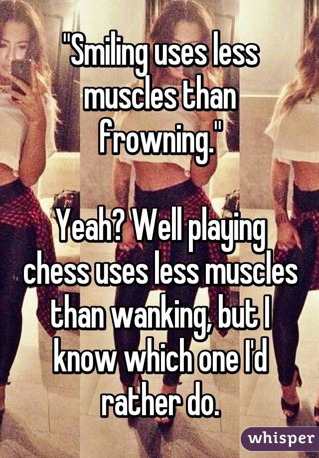 "Smiling uses less muscles than frowning."

Yeah? Well playing chess uses less muscles than wanking, but I know which one I'd rather do.