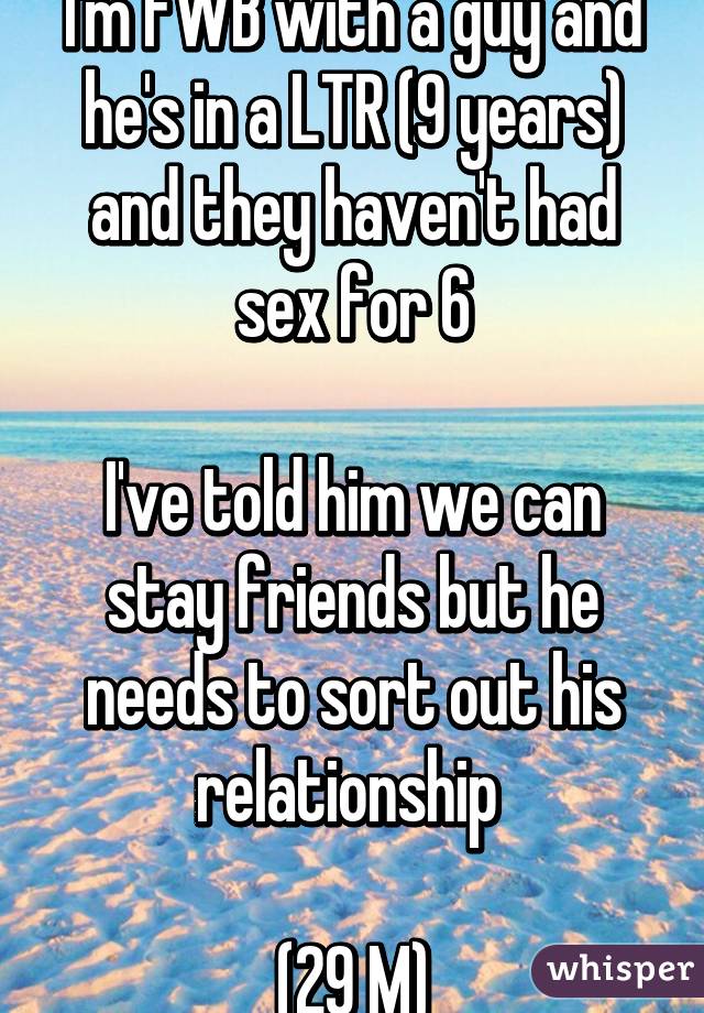 I'm FWB with a guy and he's in a LTR (9 years) and they haven't had sex for 6

I've told him we can stay friends but he needs to sort out his relationship 

(29 M)