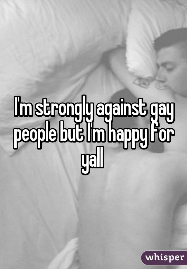 I'm strongly against gay people but I'm happy for yall 