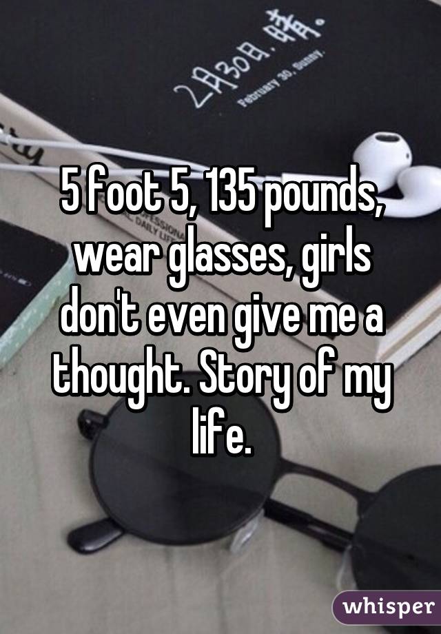 5 foot 5, 135 pounds, wear glasses, girls don't even give me a thought. Story of my life.