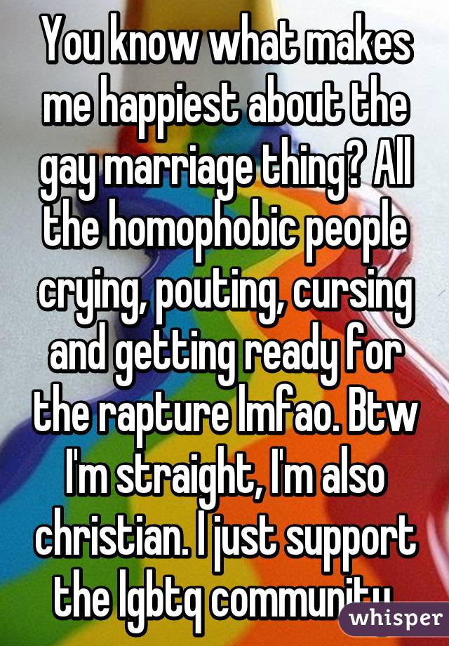 You know what makes me happiest about the gay marriage thing? All the homophobic people crying, pouting, cursing and getting ready for the rapture lmfao. Btw I'm straight, I'm also christian. I just support the lgbtq community.