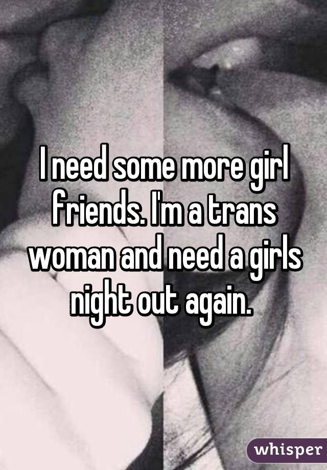 I need some more girl friends. I'm a trans woman and need a girls night out again. 