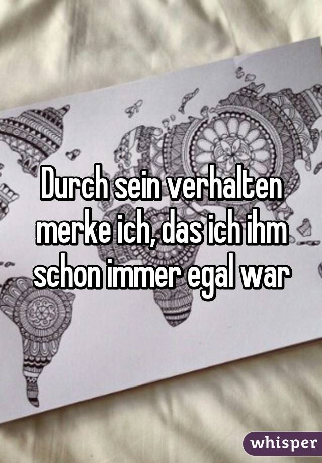 Durch sein verhalten merke ich, das ich ihm schon immer egal war