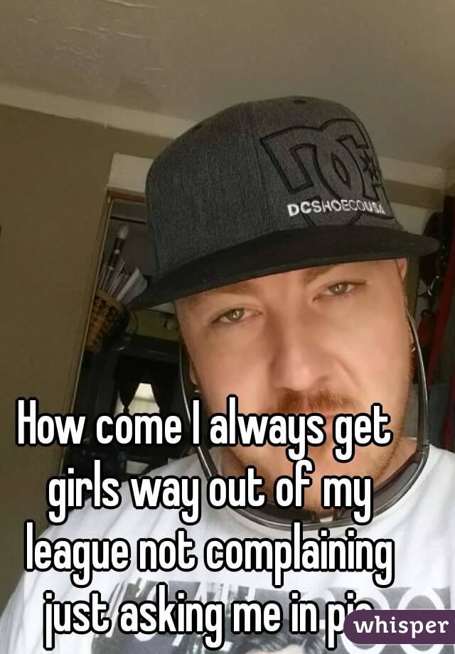 How come I always get girls way out of my league not complaining just asking me in pic