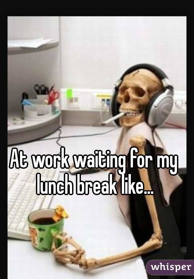 At work waiting for my lunch break like...