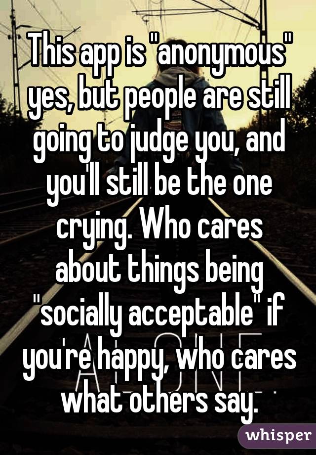 This app is "anonymous" yes, but people are still going to judge you, and you'll still be the one crying. Who cares about things being "socially acceptable" if you're happy, who cares what others say.