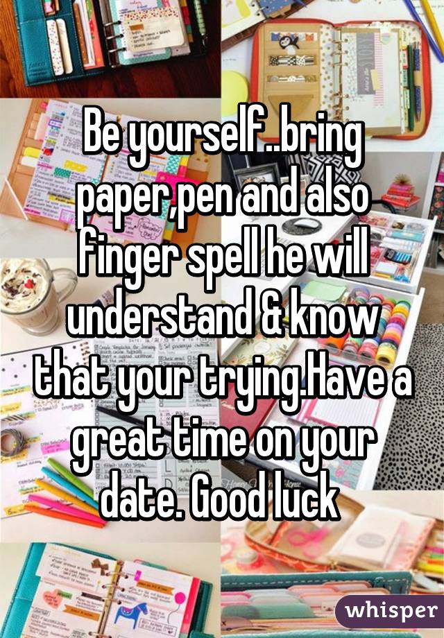 Be yourself..bring paper,pen and also finger spell he will understand & know that your trying.Have a great time on your date. Good luck 
