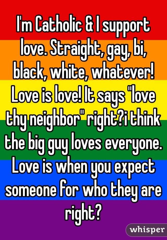 I'm Catholic & I support love. Straight, gay, bi, black, white, whatever! Love is love! It says "love thy neighbor" right?i think the big guy loves everyone. Love is when you expect someone for who they are right?