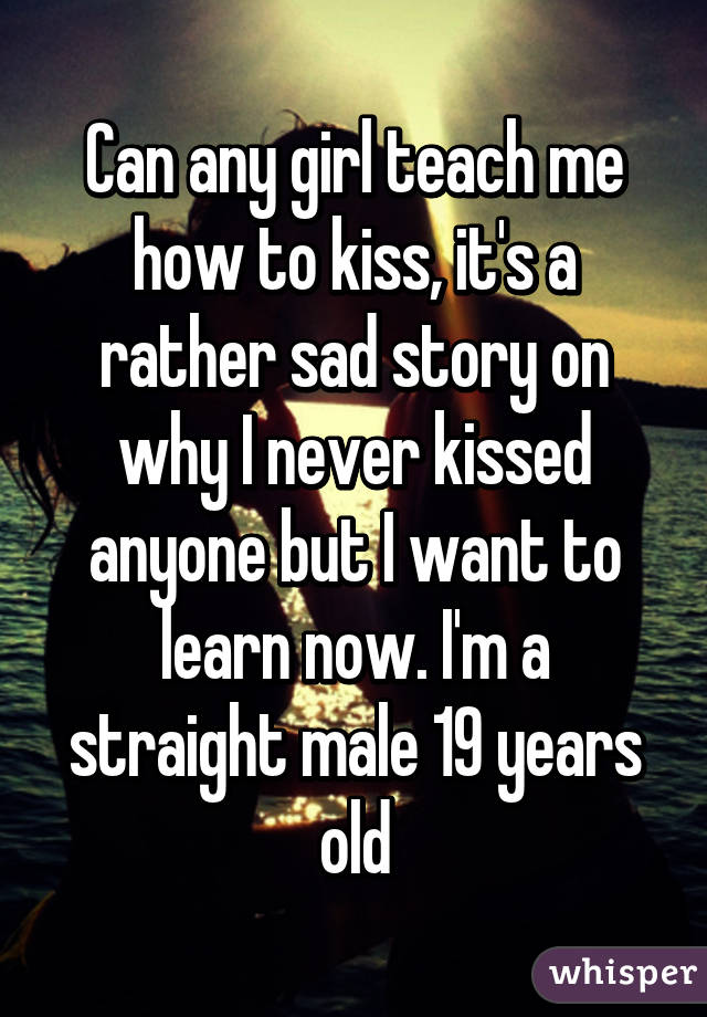 Can any girl teach me how to kiss, it's a rather sad story on why I never kissed anyone but I want to learn now. I'm a straight male 19 years old