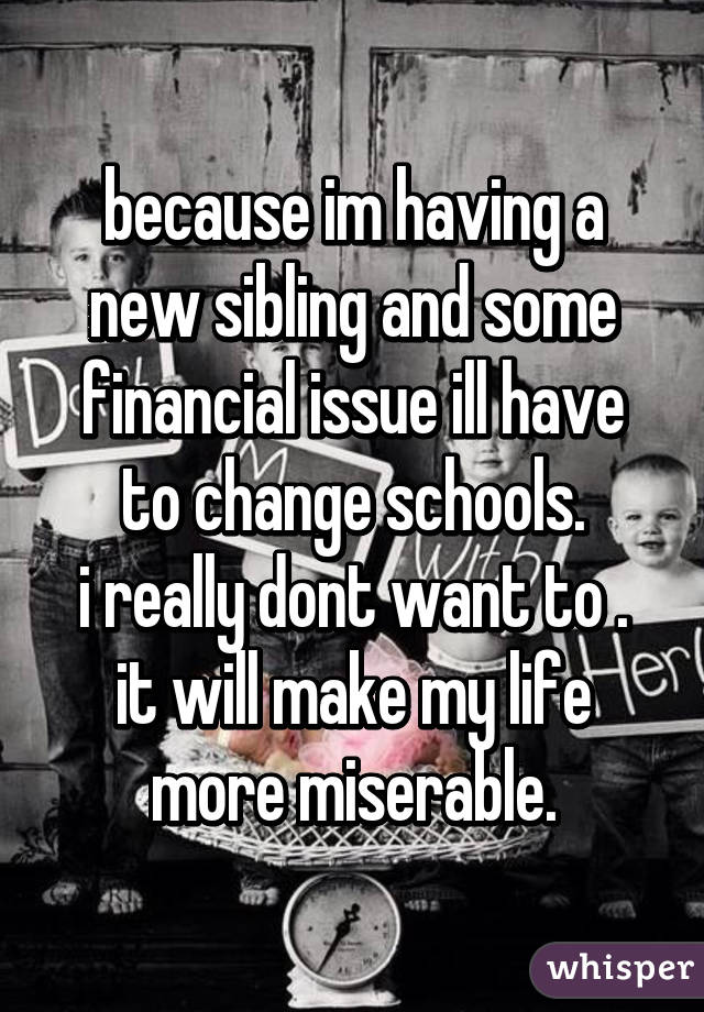 because im having a new sibling and some financial issue ill have to change schools.
i really dont want to .
it will make my life more miserable.