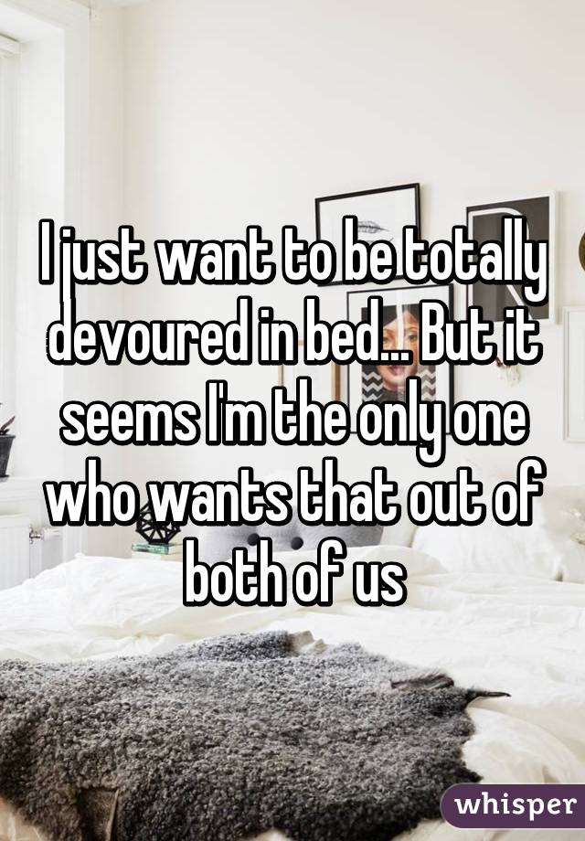 I just want to be totally devoured in bed... But it seems I'm the only one who wants that out of both of us