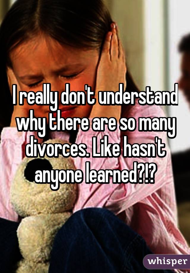 I really don't understand why there are so many divorces. Like hasn't anyone learned?!?