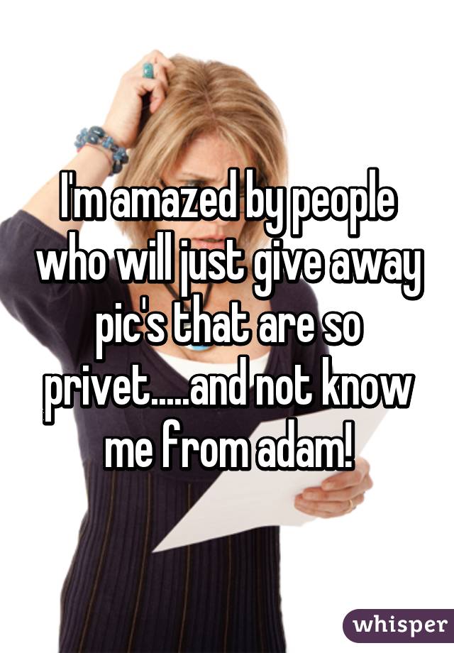 I'm amazed by people who will just give away pic's that are so privet.....and not know me from adam!