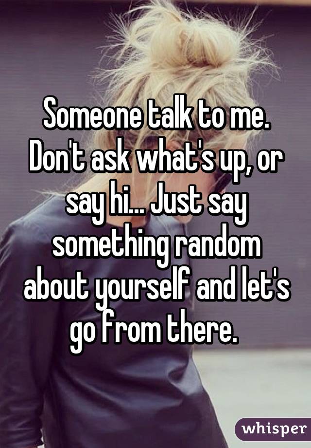 Someone talk to me. Don't ask what's up, or say hi... Just say something random about yourself and let's go from there. 