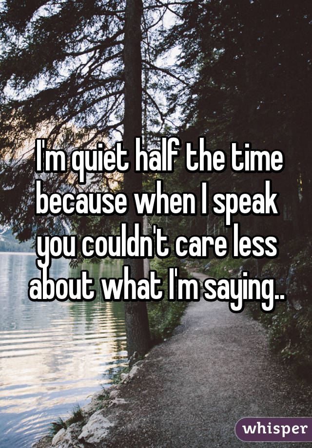  I'm quiet half the time because when I speak you couldn't care less about what I'm saying..