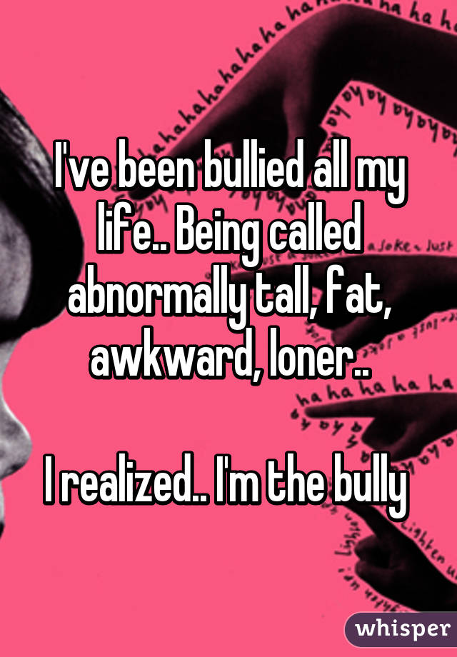 I've been bullied all my life.. Being called abnormally tall, fat, awkward, loner..

I realized.. I'm the bully 