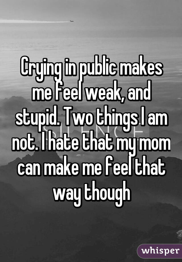 Crying in public makes me feel weak, and stupid. Two things I am not. I hate that my mom can make me feel that way though