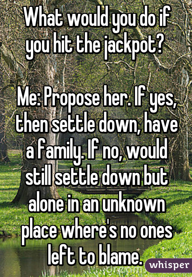 What would you do if you hit the jackpot? 

Me: Propose her. If yes, then settle down, have a family. If no, would still settle down but alone in an unknown place where's no ones left to blame. 