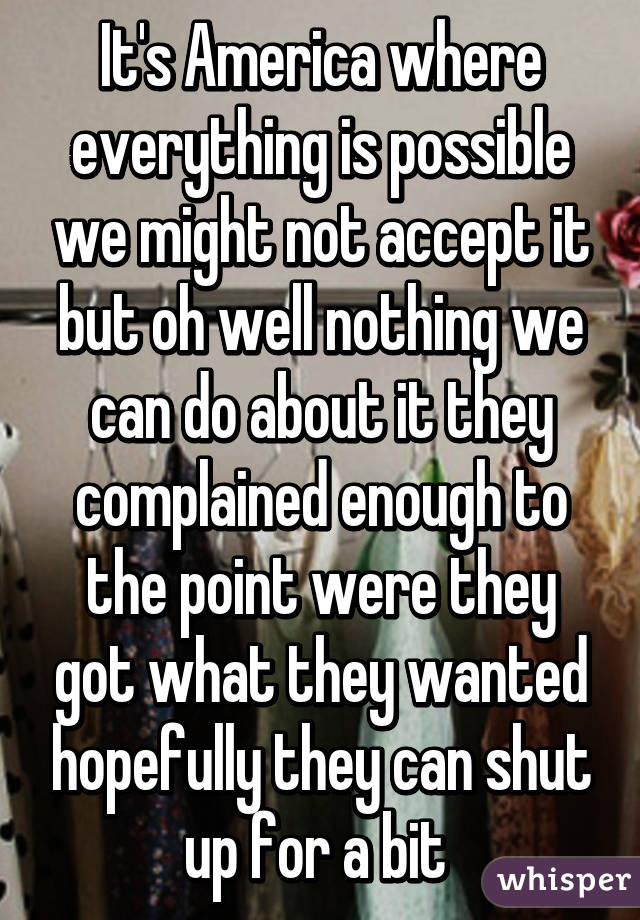 It's America where everything is possible we might not accept it but oh well nothing we can do about it they complained enough to the point were they got what they wanted hopefully they can shut up for a bit 