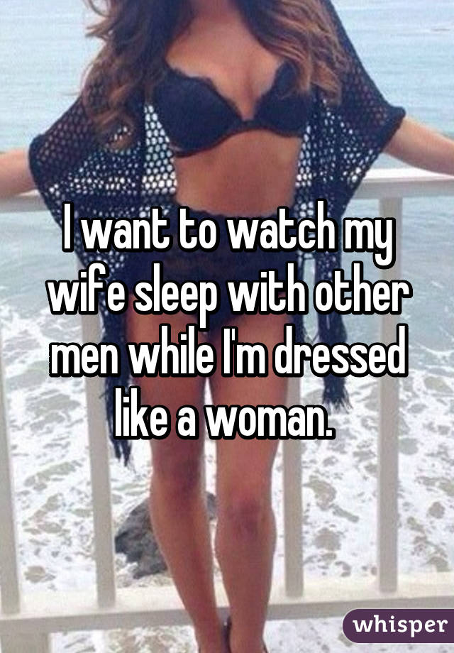 I want to watch my wife sleep with other men while I'm dressed like a woman. 