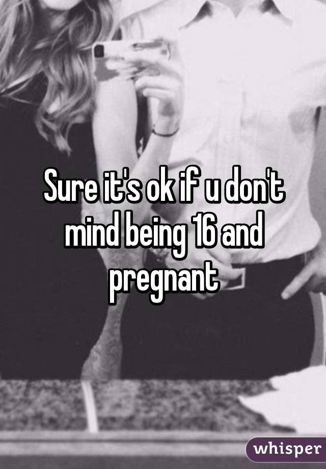 Sure it's ok if u don't mind being 16 and pregnant