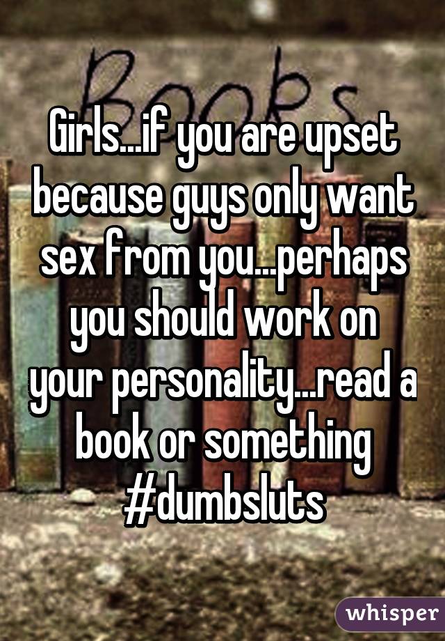 Girls...if you are upset because guys only want sex from you...perhaps you should work on your personality...read a book or something #dumbsluts