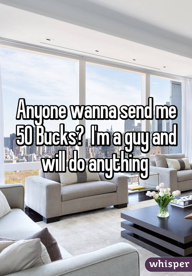 Anyone wanna send me 50 Bucks?  I'm a guy and will do anything 