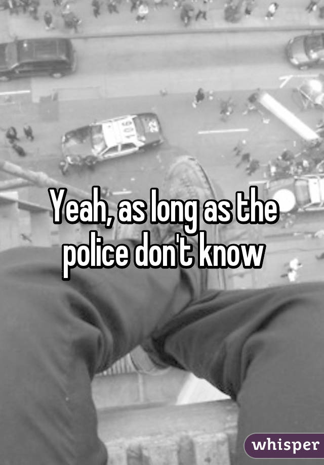 Yeah, as Iong as the police don't know