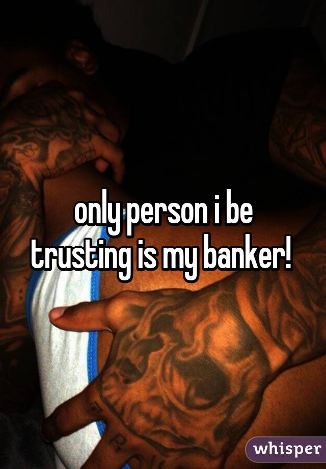 only person i be trusting is my banker! 