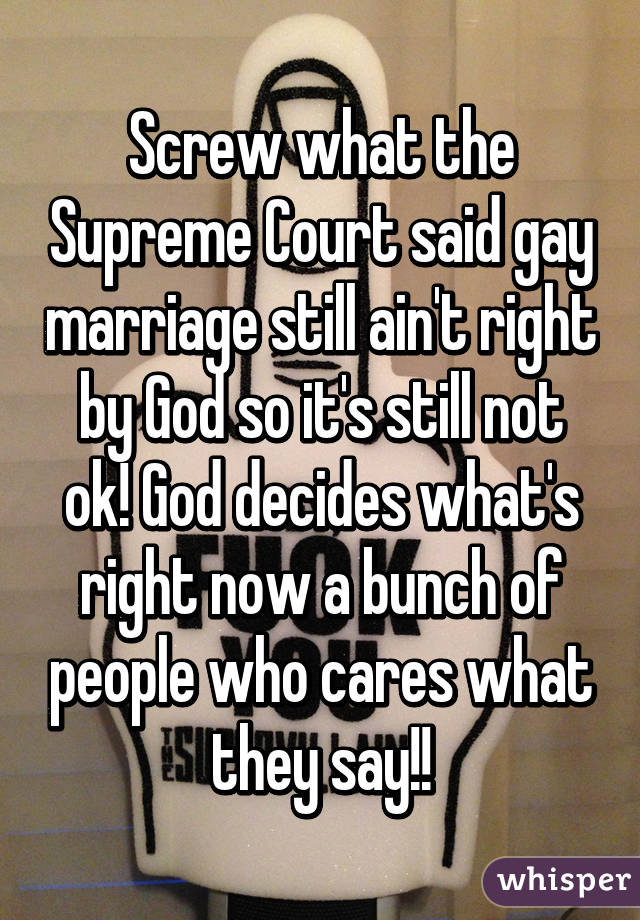 Screw what the Supreme Court said gay marriage still ain't right by God so it's still not ok! God decides what's right now a bunch of people who cares what they say!!