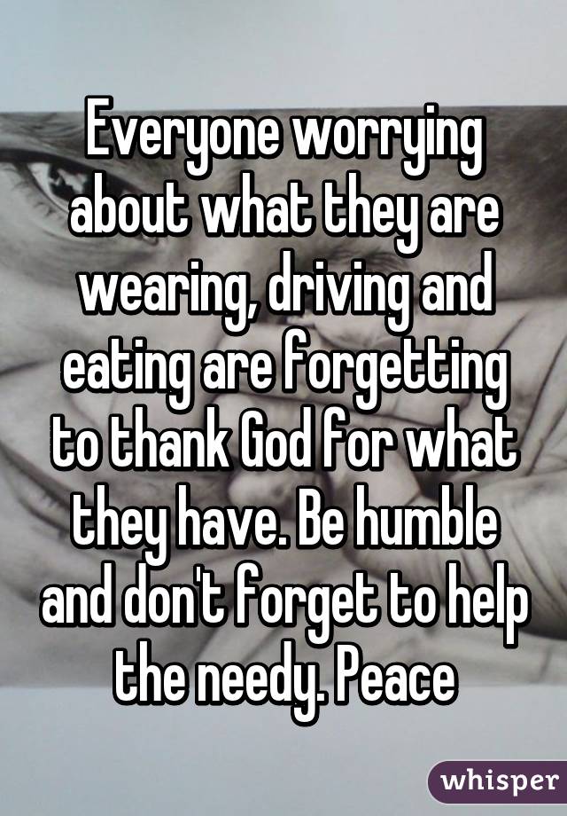 Everyone worrying about what they are wearing, driving and eating are forgetting to thank God for what they have. Be humble and don't forget to help the needy. Peace