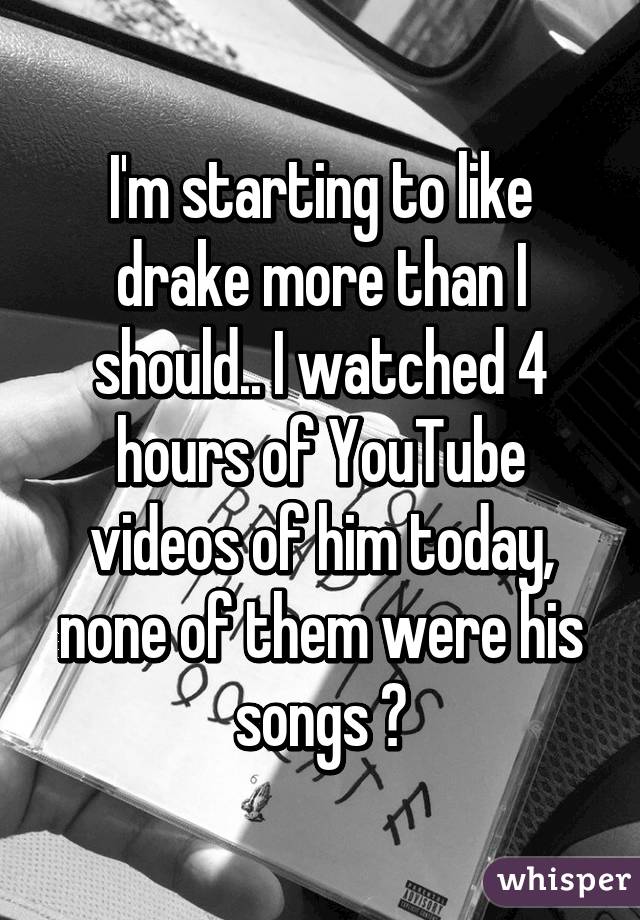 I'm starting to like drake more than I should.. I watched 4 hours of YouTube videos of him today, none of them were his songs 😐