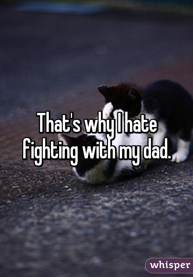 That's why I hate fighting with my dad.