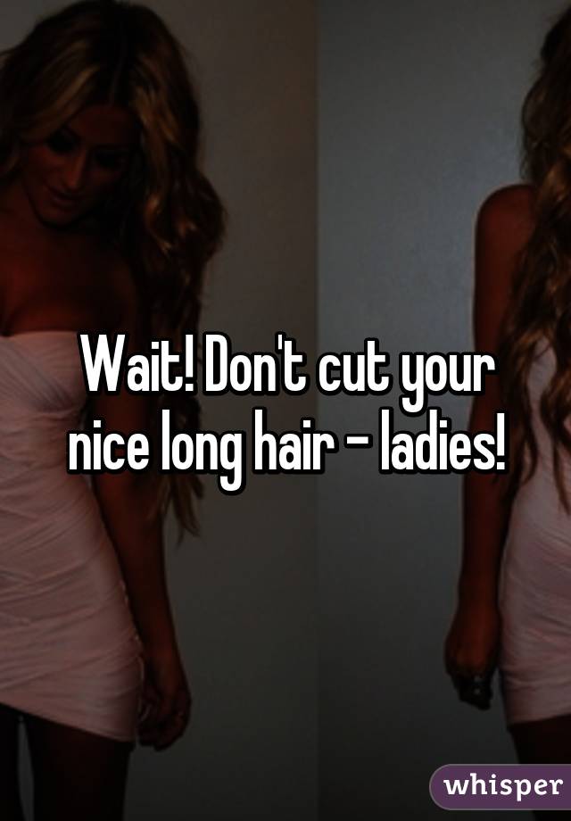 Wait! Don't cut your nice long hair - ladies!